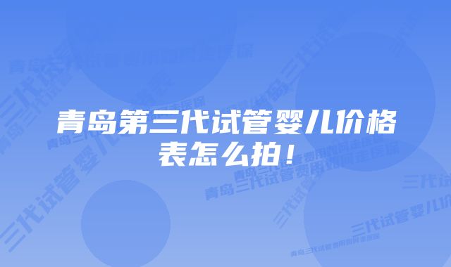 青岛第三代试管婴儿价格表怎么拍！