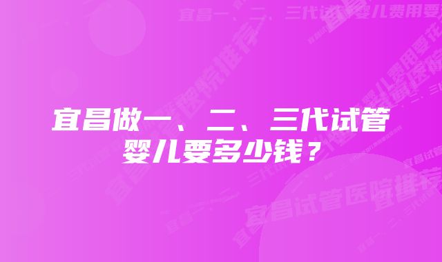 宜昌做一、二、三代试管婴儿要多少钱？