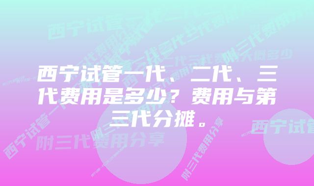 西宁试管一代、二代、三代费用是多少？费用与第三代分摊。