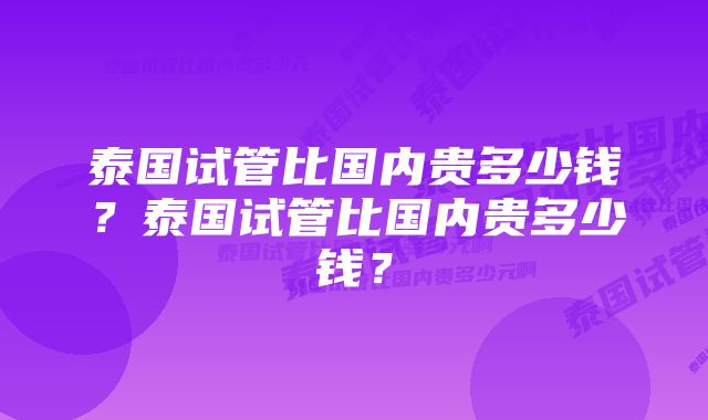 泰国试管比国内贵多少钱？泰国试管比国内贵多少钱？