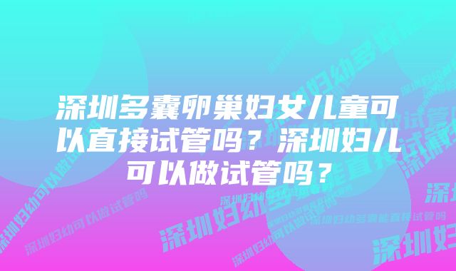 深圳多囊卵巢妇女儿童可以直接试管吗？深圳妇儿可以做试管吗？