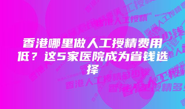 香港哪里做人工授精费用低？这5家医院成为省钱选择