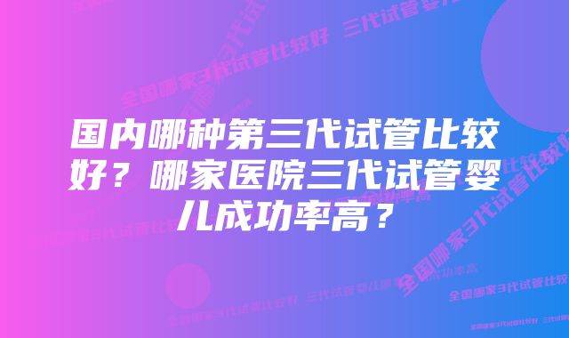 国内哪种第三代试管比较好？哪家医院三代试管婴儿成功率高？