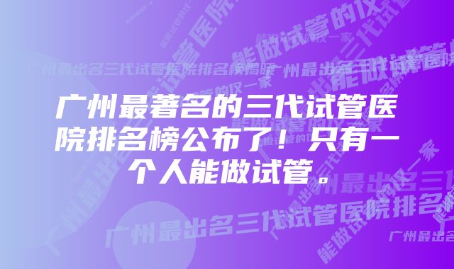 广州最著名的三代试管医院排名榜公布了！只有一个人能做试管。