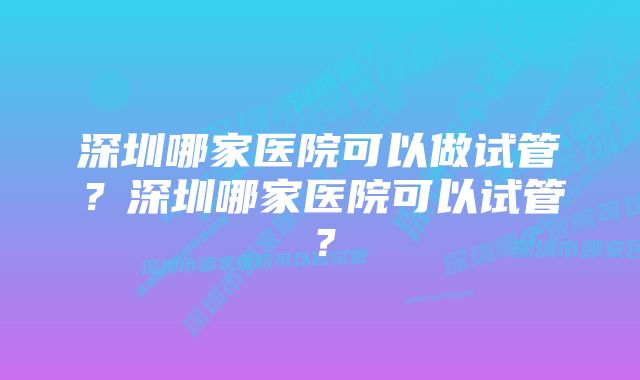 深圳哪家医院可以做试管？深圳哪家医院可以试管？