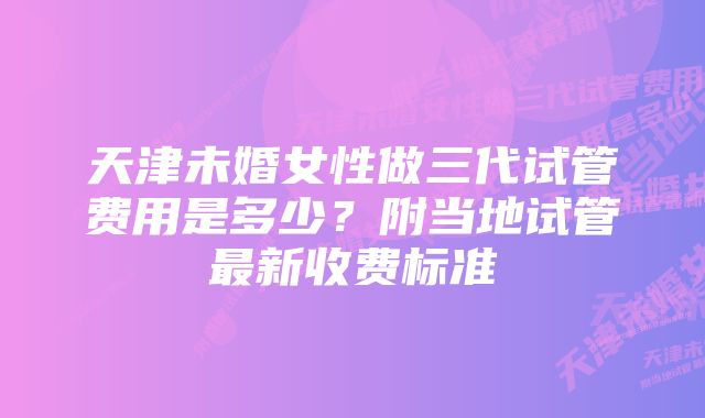 天津未婚女性做三代试管费用是多少？附当地试管最新收费标准