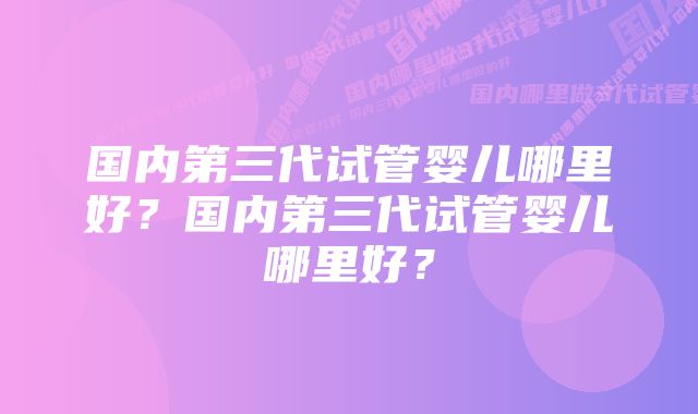 国内第三代试管婴儿哪里好？国内第三代试管婴儿哪里好？