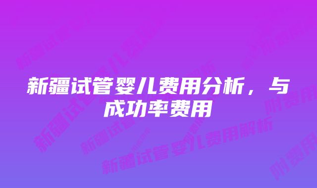 新疆试管婴儿费用分析，与成功率费用