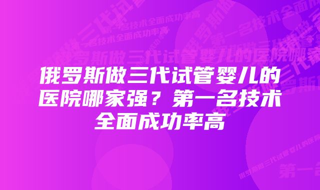 俄罗斯做三代试管婴儿的医院哪家强？第一名技术全面成功率高