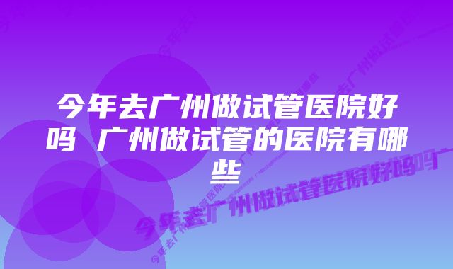 今年去广州做试管医院好吗 广州做试管的医院有哪些