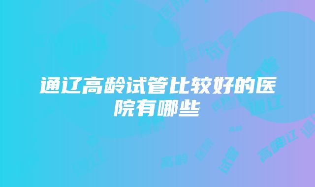 通辽高龄试管比较好的医院有哪些