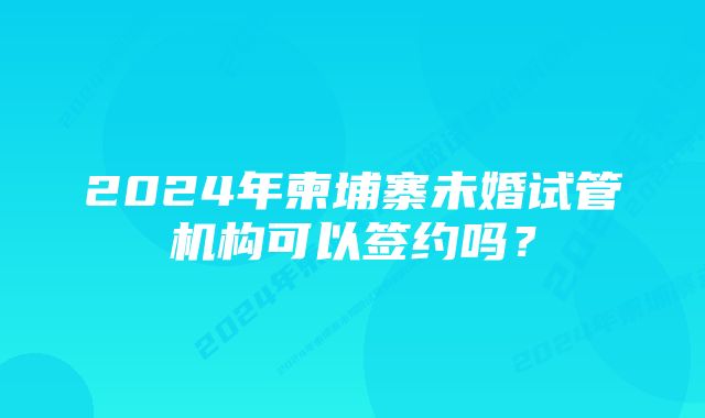 2024年柬埔寨未婚试管机构可以签约吗？