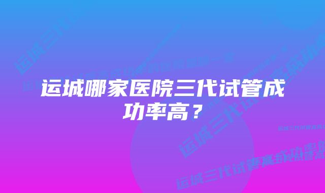 运城哪家医院三代试管成功率高？