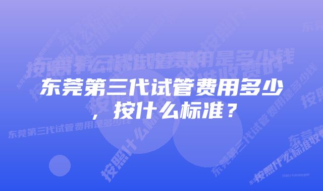 东莞第三代试管费用多少，按什么标准？