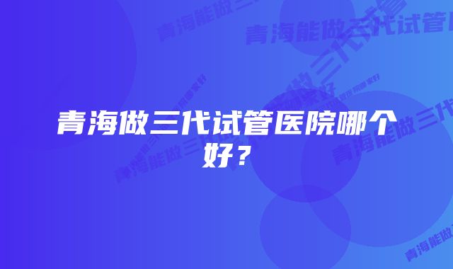 青海做三代试管医院哪个好？