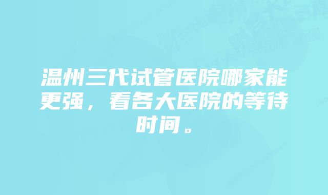 温州三代试管医院哪家能更强，看各大医院的等待时间。