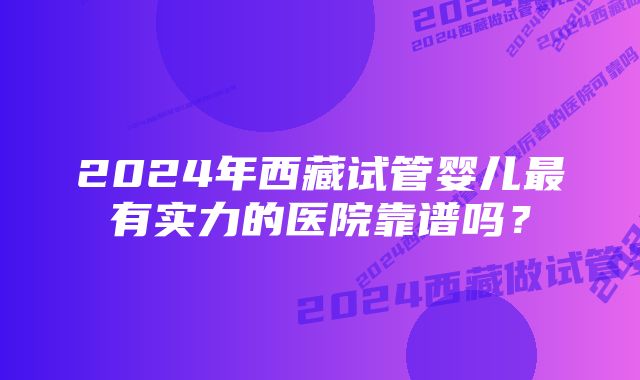 2024年西藏试管婴儿最有实力的医院靠谱吗？