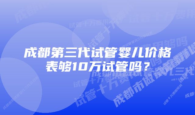 成都第三代试管婴儿价格表够10万试管吗？