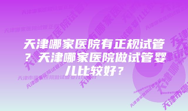 天津哪家医院有正规试管？天津哪家医院做试管婴儿比较好？