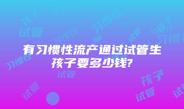 有习惯性流产通过试管生孩子要多少钱?