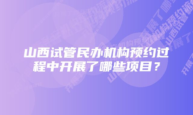 山西试管民办机构预约过程中开展了哪些项目？