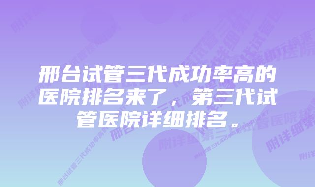 邢台试管三代成功率高的医院排名来了，第三代试管医院详细排名。