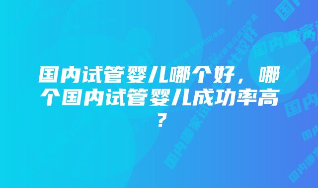 国内试管婴儿哪个好，哪个国内试管婴儿成功率高？