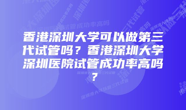 香港深圳大学可以做第三代试管吗？香港深圳大学深圳医院试管成功率高吗？