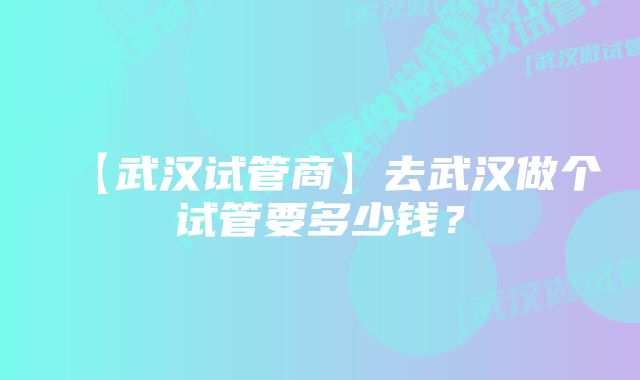 【武汉试管商】去武汉做个试管要多少钱？