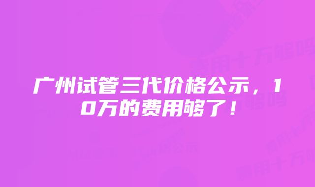 广州试管三代价格公示，10万的费用够了！