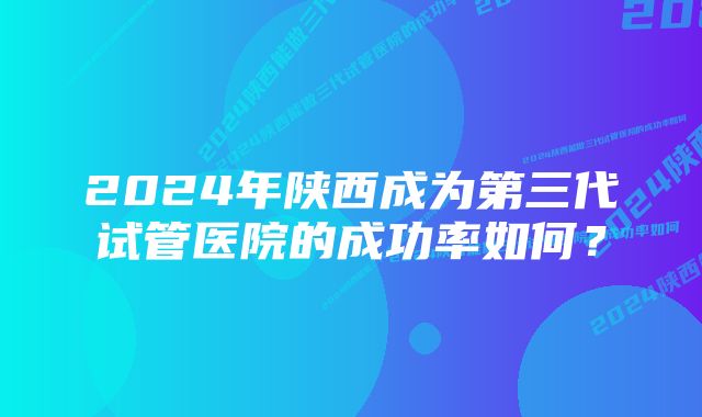 2024年陕西成为第三代试管医院的成功率如何？