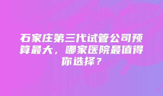 石家庄第三代试管公司预算最大，哪家医院最值得你选择？