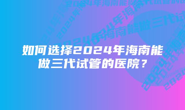 如何选择2024年海南能做三代试管的医院？