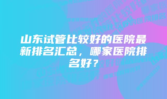 山东试管比较好的医院最新排名汇总，哪家医院排名好？