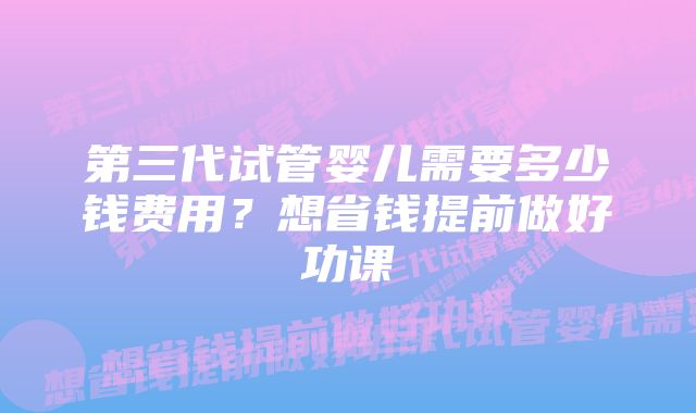 第三代试管婴儿需要多少钱费用？想省钱提前做好功课