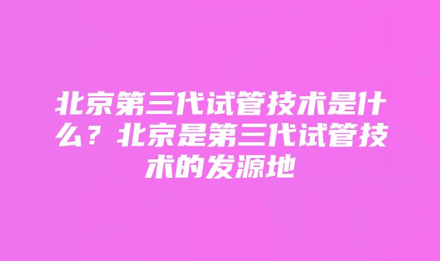 北京第三代试管技术是什么？北京是第三代试管技术的发源地