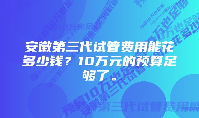 安徽第三代试管费用能花多少钱？10万元的预算足够了。