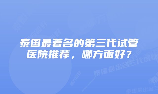 泰国最著名的第三代试管医院推荐，哪方面好？