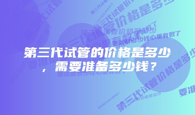 第三代试管的价格是多少，需要准备多少钱？