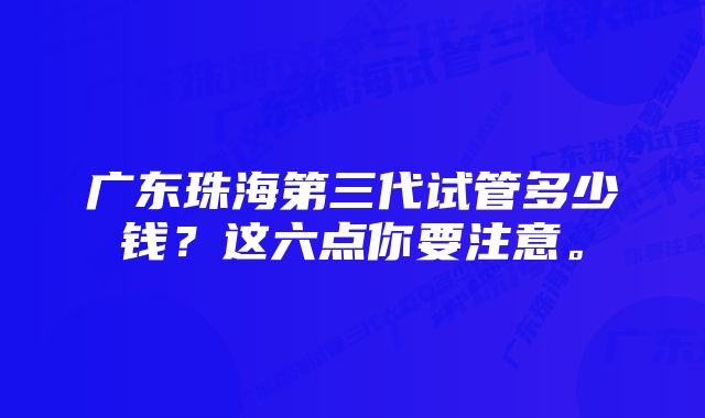 广东珠海第三代试管多少钱？这六点你要注意。