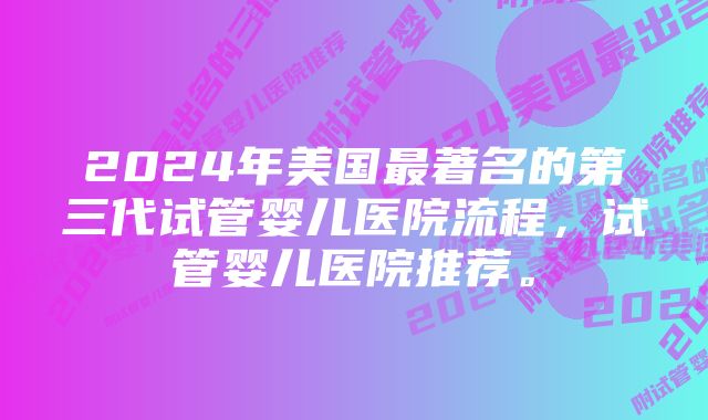 2024年美国最著名的第三代试管婴儿医院流程，试管婴儿医院推荐。