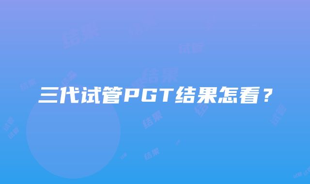 三代试管PGT结果怎看？