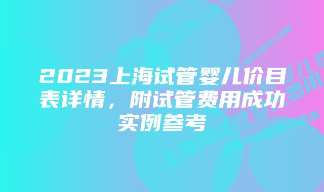 2023上海试管婴儿价目表详情，附试管费用成功实例参考