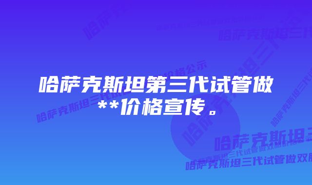 哈萨克斯坦第三代试管做**价格宣传。