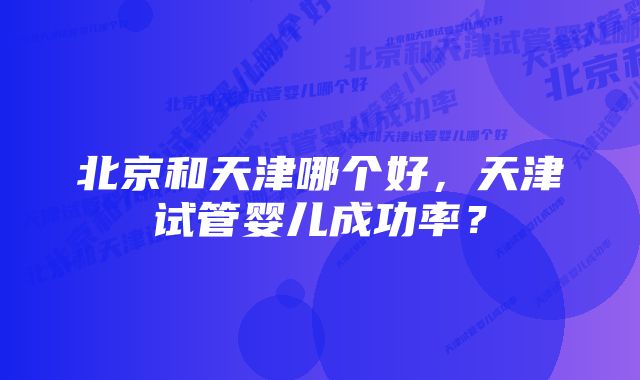 北京和天津哪个好，天津试管婴儿成功率？