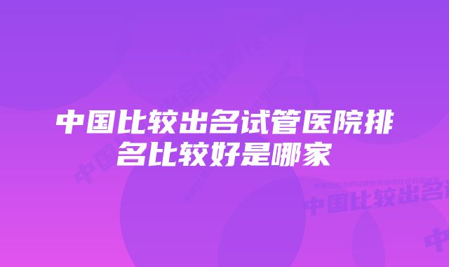 中国比较出名试管医院排名比较好是哪家