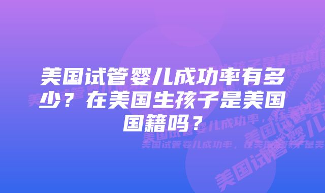 美国试管婴儿成功率有多少？在美国生孩子是美国国籍吗？