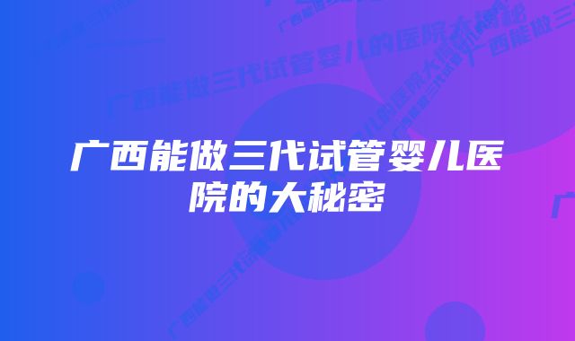 广西能做三代试管婴儿医院的大秘密