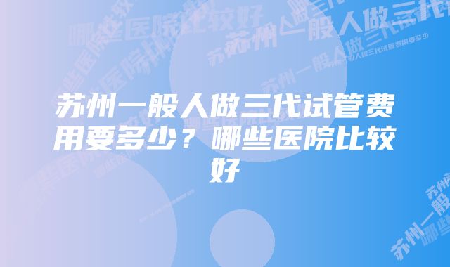 苏州一般人做三代试管费用要多少？哪些医院比较好