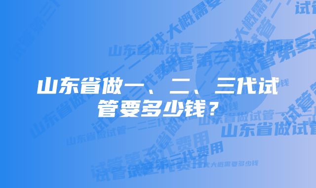 山东省做一、二、三代试管要多少钱？